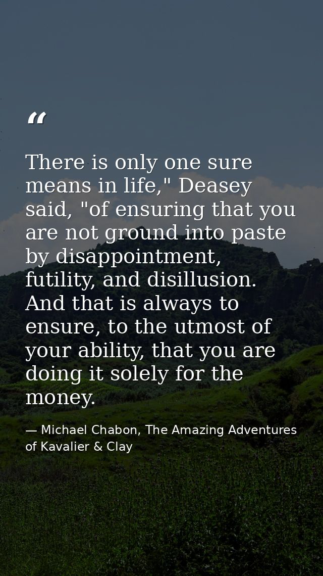 There is only one sure means in life," Deasey said, "of ensuring that you are not ground into paste by disappointment, f — Michael Chabon, The Amazing Adventures of Kavalier & Clay
