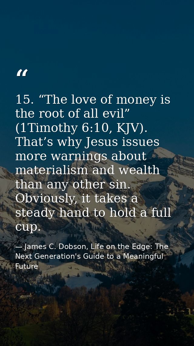 15. “The love of money is the root of all evil” (1Timothy 6:10, KJV). That’s why Jesus issues more warnings about materi — James C. Dobson, Life on the Edge: The Next Generation's Guide to a Meaningful Future