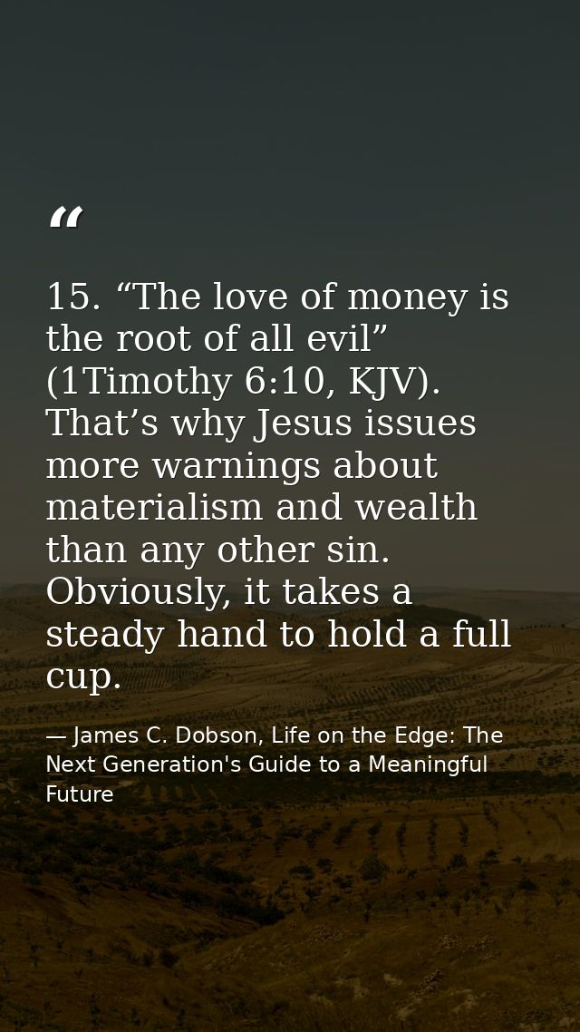 15. “The love of money is the root of all evil” (1Timothy 6:10, KJV). That’s why Jesus issues more warnings about materi — James C. Dobson, Life on the Edge: The Next Generation's Guide to a Meaningful Future