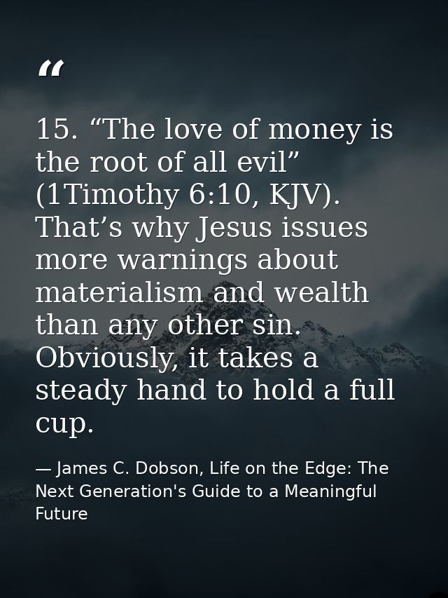 15. “The love of money is the root of all evil” (1Timothy 6:10, KJV). That’s why Jesus issues more warnings about materi — James C. Dobson, Life on the Edge: The Next Generation's Guide to a Meaningful Future