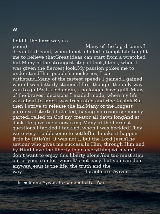 I did it the hard way ( a poem)_________________________Many of the big dreams I dreamt,I dreamt, when I met a failed at — Israelmore Ayivor, Become a Better You