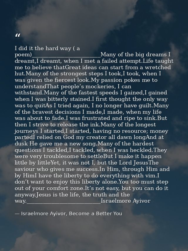I did it the hard way ( a poem)_________________________Many of the big dreams I dreamt,I dreamt, when I met a failed at — Israelmore Ayivor, Become a Better You