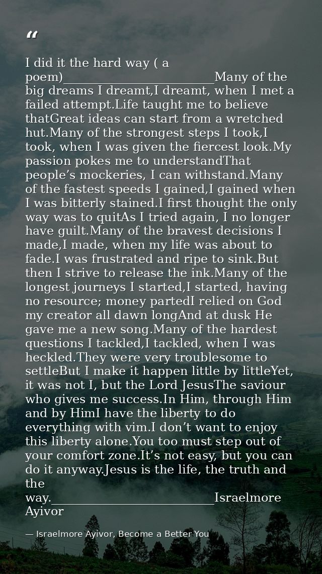 I did it the hard way ( a poem)_________________________Many of the big dreams I dreamt,I dreamt, when I met a failed at — Israelmore Ayivor, Become a Better You