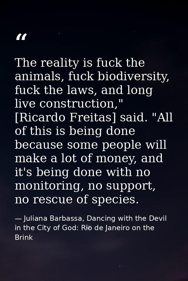 The reality is fuck the animals, fuck biodiversity, fuck the laws, and long live construction," [Ricardo Freitas] said.  — Juliana Barbassa, Dancing with the Devil in the City of God: Rio de Janeiro on the Brink