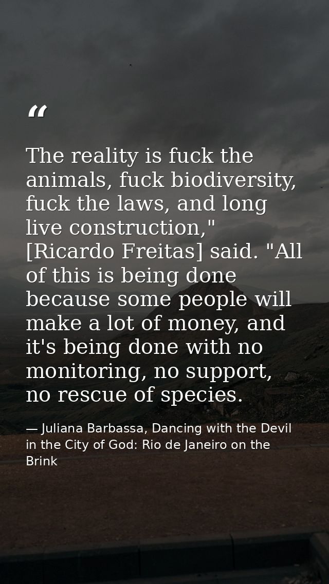 The reality is fuck the animals, fuck biodiversity, fuck the laws, and long live construction," [Ricardo Freitas] said.  — Juliana Barbassa, Dancing with the Devil in the City of God: Rio de Janeiro on the Brink