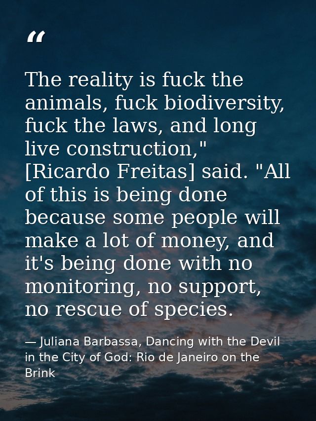 The reality is fuck the animals, fuck biodiversity, fuck the laws, and long live construction," [Ricardo Freitas] said.  — Juliana Barbassa, Dancing with the Devil in the City of God: Rio de Janeiro on the Brink
