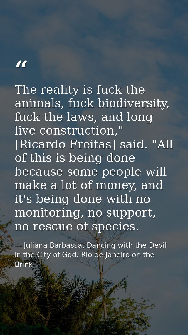 The reality is fuck the animals, fuck biodiversity, fuck the laws, and long live construction," [Ricardo Freitas] said.  — Juliana Barbassa, Dancing with the Devil in the City of God: Rio de Janeiro on the Brink
