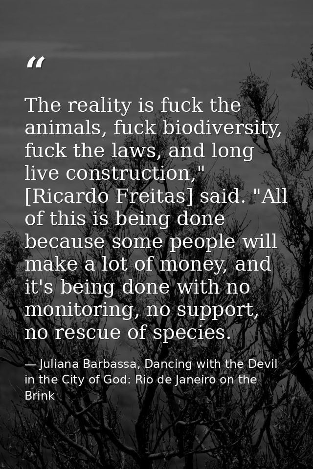 The reality is fuck the animals, fuck biodiversity, fuck the laws, and long live construction," [Ricardo Freitas] said.  — Juliana Barbassa, Dancing with the Devil in the City of God: Rio de Janeiro on the Brink