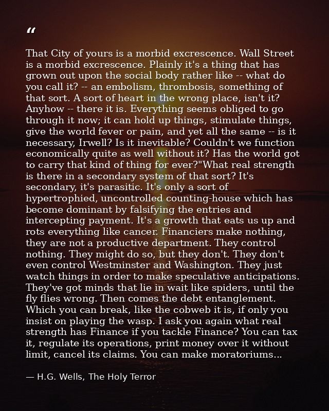 That City of yours is a morbid excrescence. Wall Street is a morbid excrescence. Plainly it's a thing that has grown out — H.G. Wells, The Holy Terror