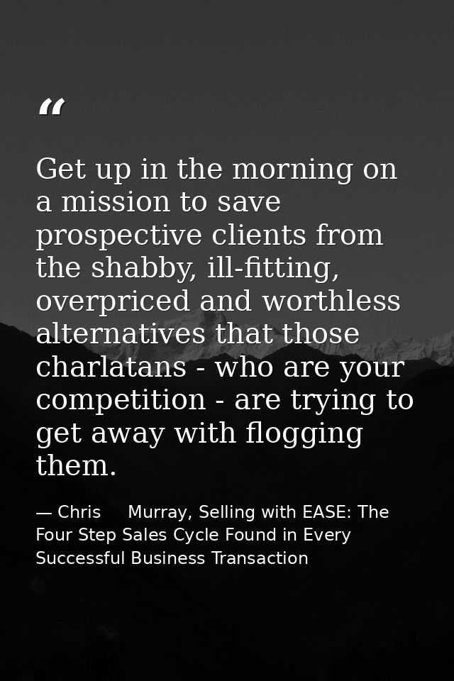 Get up in the morning on a mission to save prospective clients from the shabby, ill-fitting, overpriced and worthless al — Chris     Murray, Selling with EASE: The Four Step Sales Cycle Found in Every Successful Business Transaction