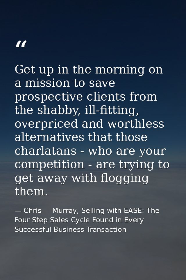 Get up in the morning on a mission to save prospective clients from the shabby, ill-fitting, overpriced and worthless al — Chris     Murray, Selling with EASE: The Four Step Sales Cycle Found in Every Successful Business Transaction