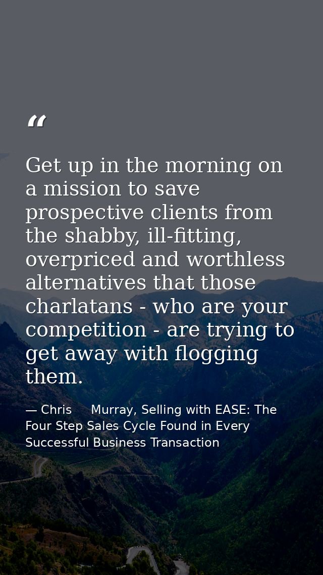 Get up in the morning on a mission to save prospective clients from the shabby, ill-fitting, overpriced and worthless al — Chris     Murray, Selling with EASE: The Four Step Sales Cycle Found in Every Successful Business Transaction