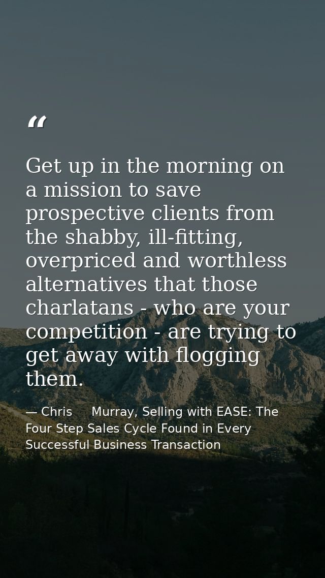 Get up in the morning on a mission to save prospective clients from the shabby, ill-fitting, overpriced and worthless al — Chris     Murray, Selling with EASE: The Four Step Sales Cycle Found in Every Successful Business Transaction
