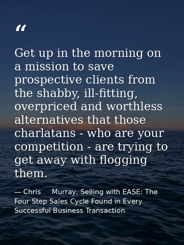 Get up in the morning on a mission to save prospective clients from the shabby, ill-fitting, overpriced and worthless al — Chris     Murray, Selling with EASE: The Four Step Sales Cycle Found in Every Successful Business Transaction