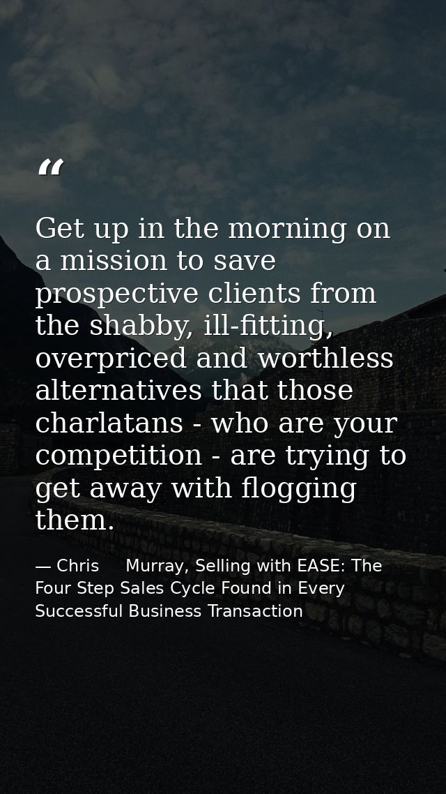 Get up in the morning on a mission to save prospective clients from the shabby, ill-fitting, overpriced and worthless al — Chris     Murray, Selling with EASE: The Four Step Sales Cycle Found in Every Successful Business Transaction