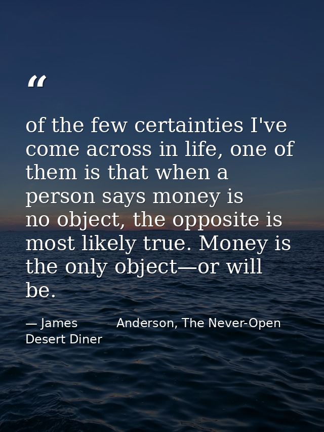 of the few certainties I've come across in life, one of them is that when a person says money is no object, the opposite — James          Anderson, The Never-Open Desert Diner