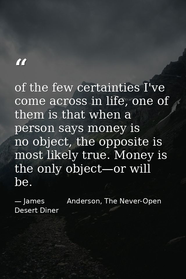 of the few certainties I've come across in life, one of them is that when a person says money is no object, the opposite — James          Anderson, The Never-Open Desert Diner