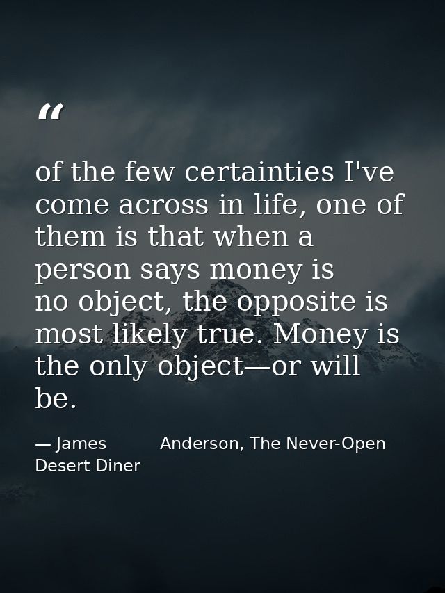 of the few certainties I've come across in life, one of them is that when a person says money is no object, the opposite — James          Anderson, The Never-Open Desert Diner