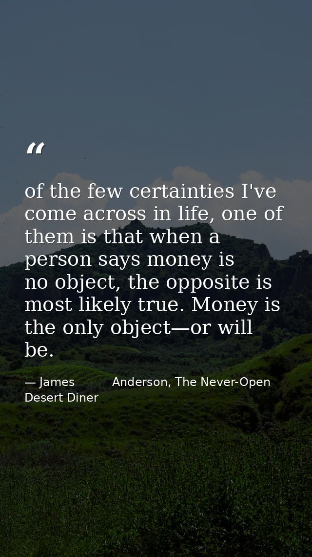 of the few certainties I've come across in life, one of them is that when a person says money is no object, the opposite — James          Anderson, The Never-Open Desert Diner