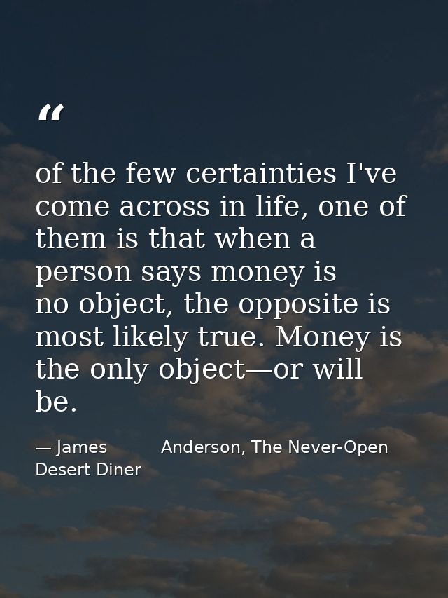 of the few certainties I've come across in life, one of them is that when a person says money is no object, the opposite — James          Anderson, The Never-Open Desert Diner