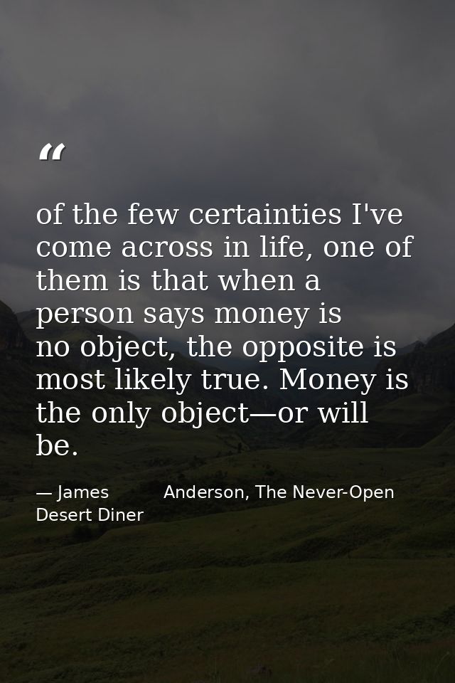 of the few certainties I've come across in life, one of them is that when a person says money is no object, the opposite — James          Anderson, The Never-Open Desert Diner