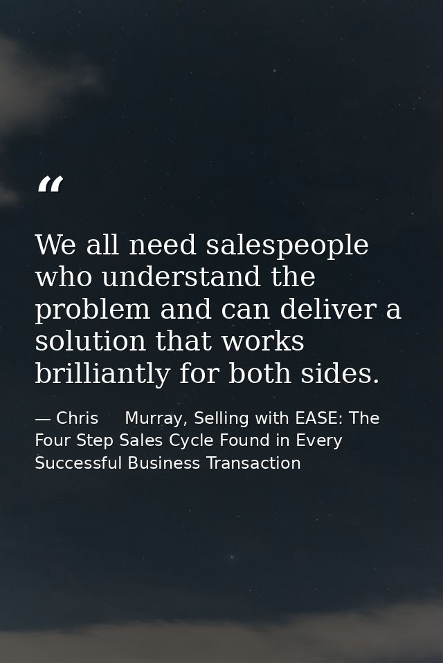 We all need salespeople who understand the problem and can deliver a solution that works brilliantly for both sides. — Chris     Murray, Selling with EASE: The Four Step Sales Cycle Found in Every Successful Business Transaction