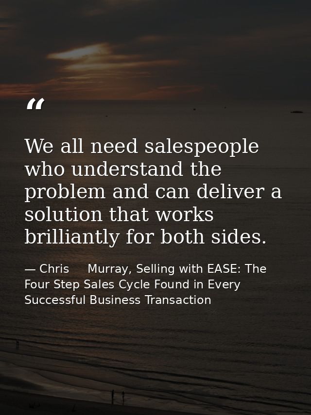 We all need salespeople who understand the problem and can deliver a solution that works brilliantly for both sides. — Chris     Murray, Selling with EASE: The Four Step Sales Cycle Found in Every Successful Business Transaction