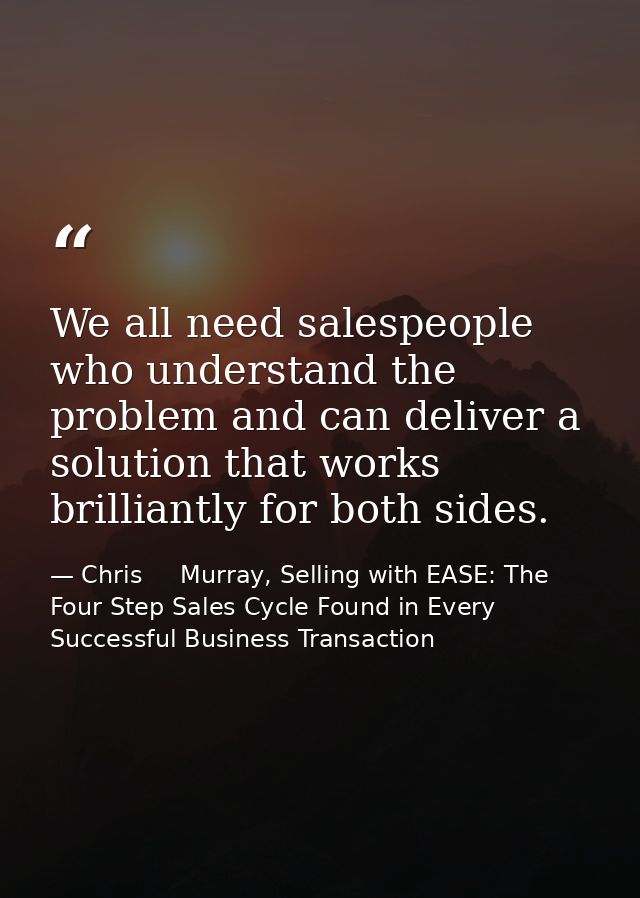 We all need salespeople who understand the problem and can deliver a solution that works brilliantly for both sides. — Chris     Murray, Selling with EASE: The Four Step Sales Cycle Found in Every Successful Business Transaction