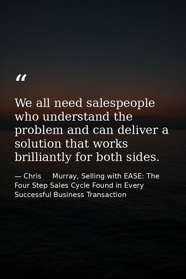 We all need salespeople who understand the problem and can deliver a solution that works brilliantly for both sides. — Chris     Murray, Selling with EASE: The Four Step Sales Cycle Found in Every Successful Business Transaction