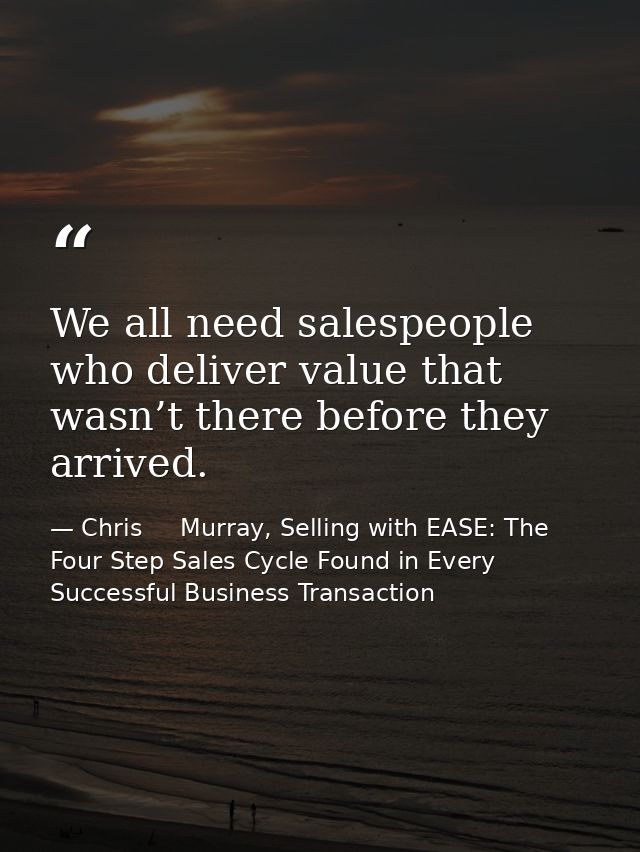 We all need salespeople who deliver value that wasn’t there before they arrived. — Chris     Murray, Selling with EASE: The Four Step Sales Cycle Found in Every Successful Business Transaction