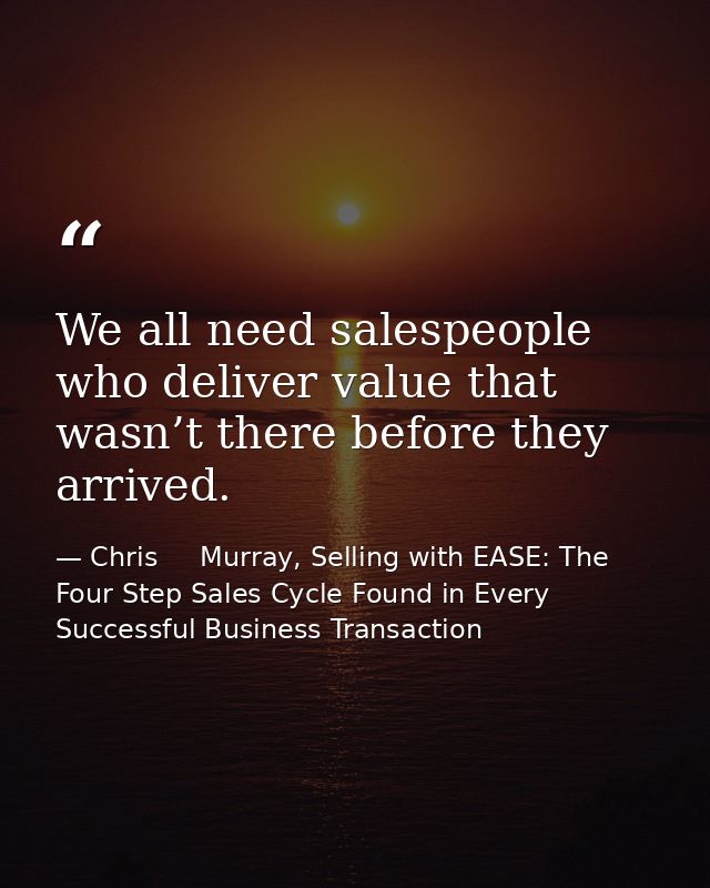 We all need salespeople who deliver value that wasn’t there before they arrived. — Chris     Murray, Selling with EASE: The Four Step Sales Cycle Found in Every Successful Business Transaction
