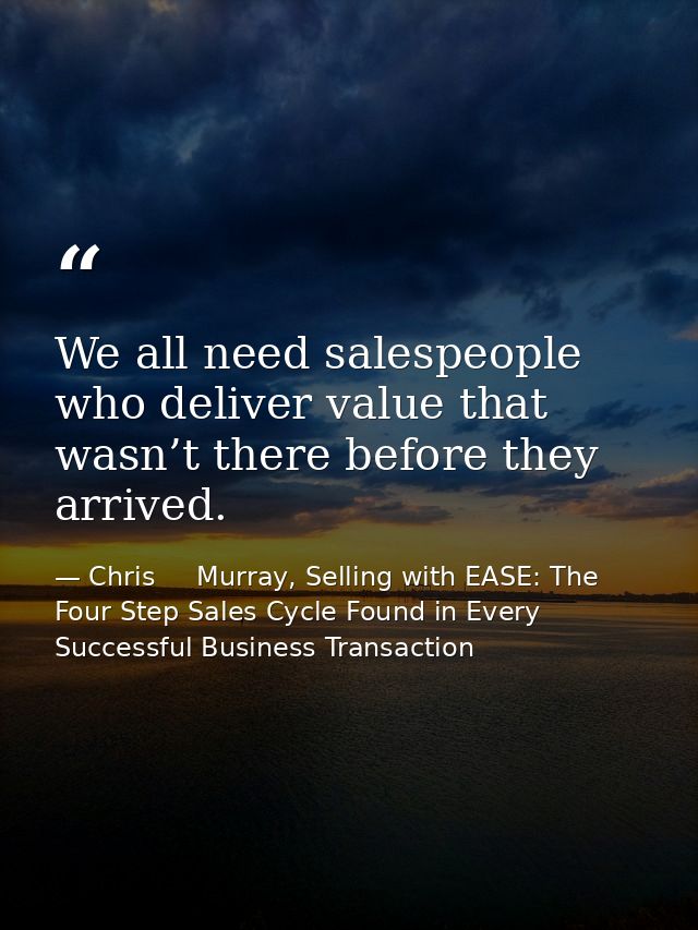 We all need salespeople who deliver value that wasn’t there before they arrived. — Chris     Murray, Selling with EASE: The Four Step Sales Cycle Found in Every Successful Business Transaction