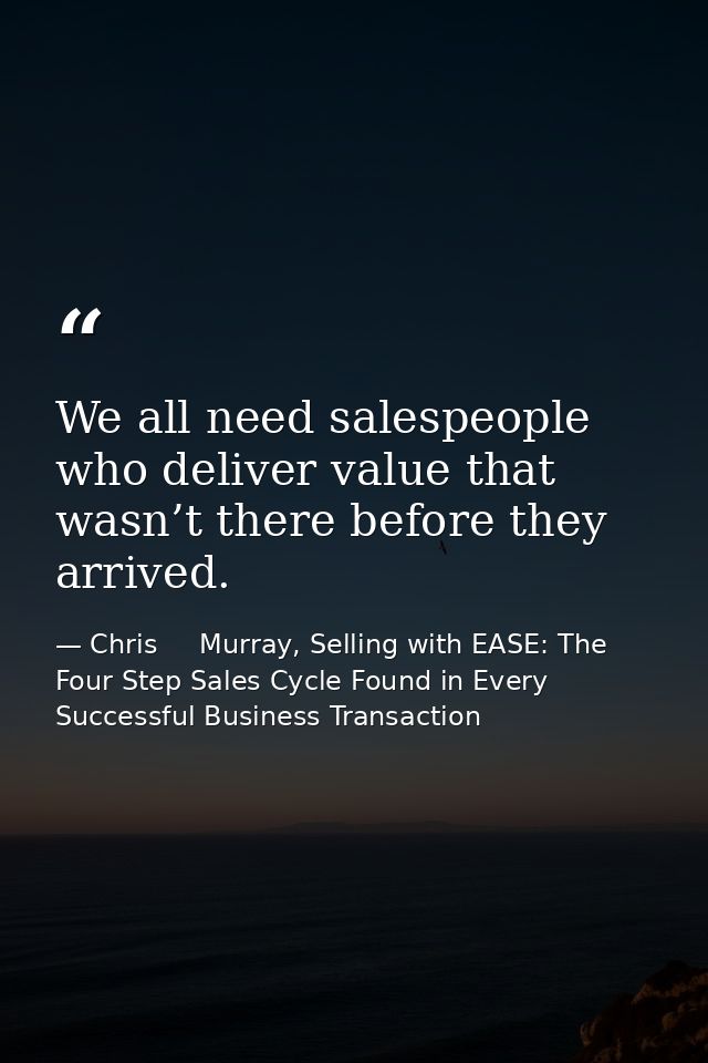 We all need salespeople who deliver value that wasn’t there before they arrived. — Chris     Murray, Selling with EASE: The Four Step Sales Cycle Found in Every Successful Business Transaction