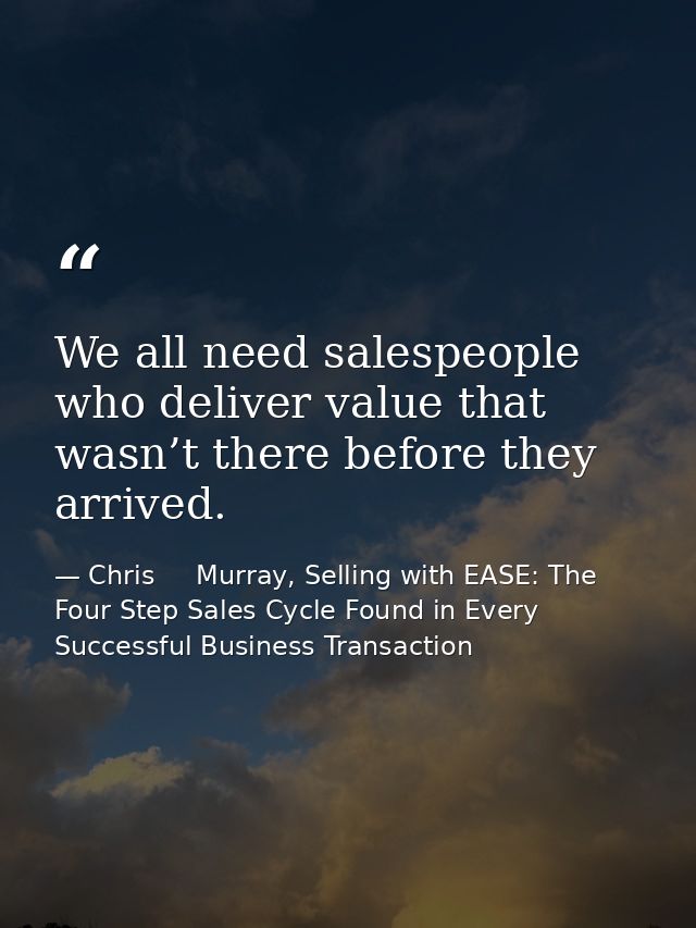 We all need salespeople who deliver value that wasn’t there before they arrived. — Chris     Murray, Selling with EASE: The Four Step Sales Cycle Found in Every Successful Business Transaction