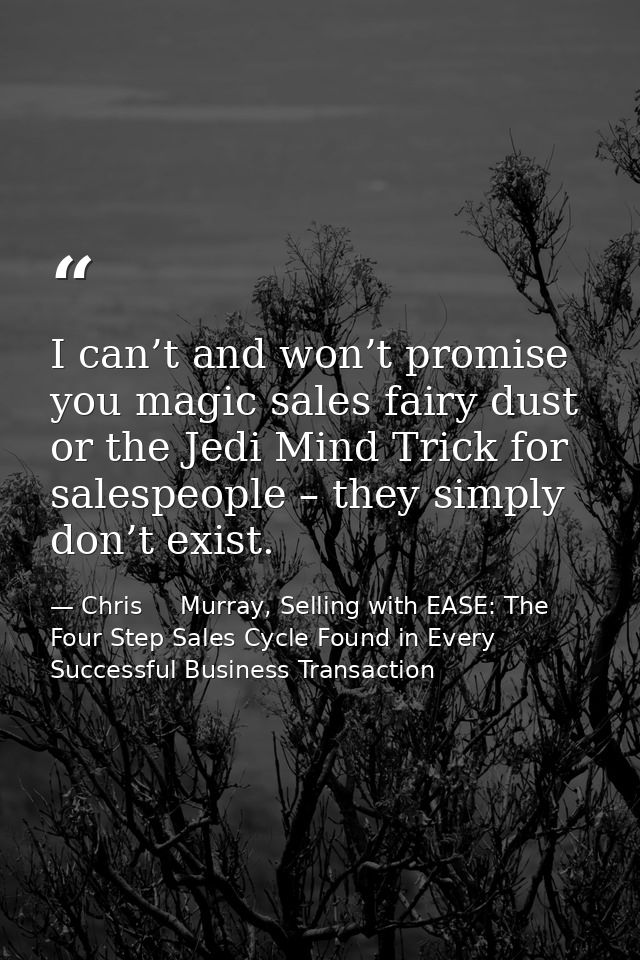 I can’t and won’t promise you magic sales fairy dust or the Jedi Mind Trick for salespeople – they simply don’t exist. — Chris     Murray, Selling with EASE: The Four Step Sales Cycle Found in Every Successful Business Transaction