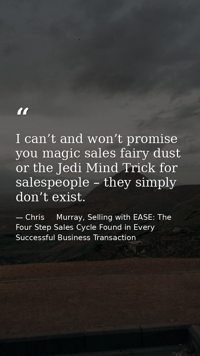 I can’t and won’t promise you magic sales fairy dust or the Jedi Mind Trick for salespeople – they simply don’t exist. — Chris     Murray, Selling with EASE: The Four Step Sales Cycle Found in Every Successful Business Transaction