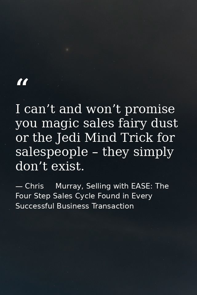 I can’t and won’t promise you magic sales fairy dust or the Jedi Mind Trick for salespeople – they simply don’t exist. — Chris     Murray, Selling with EASE: The Four Step Sales Cycle Found in Every Successful Business Transaction
