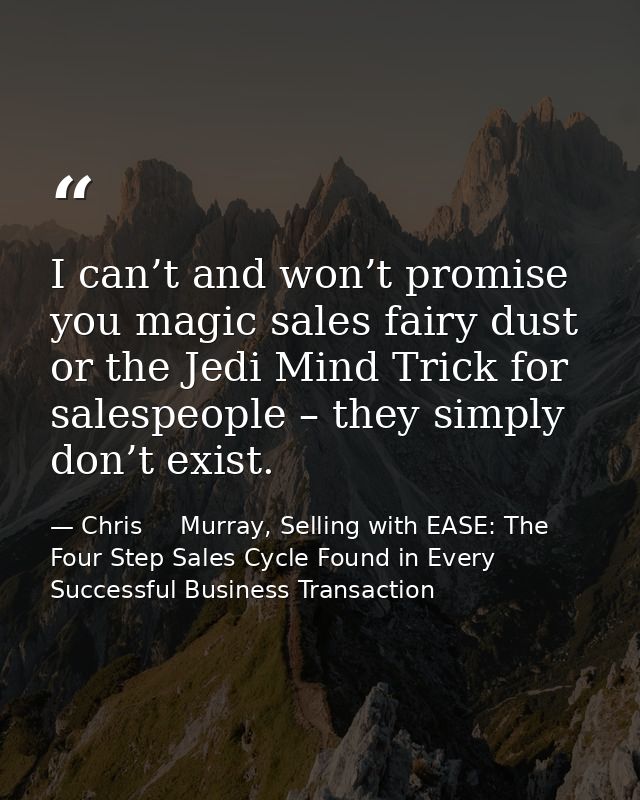 I can’t and won’t promise you magic sales fairy dust or the Jedi Mind Trick for salespeople – they simply don’t exist. — Chris     Murray, Selling with EASE: The Four Step Sales Cycle Found in Every Successful Business Transaction