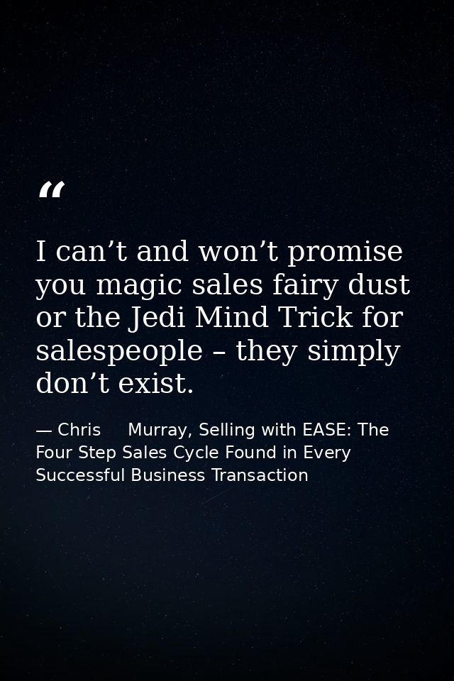 I can’t and won’t promise you magic sales fairy dust or the Jedi Mind Trick for salespeople – they simply don’t exist. — Chris     Murray, Selling with EASE: The Four Step Sales Cycle Found in Every Successful Business Transaction