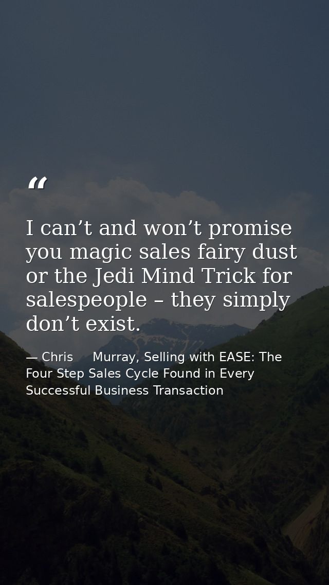 I can’t and won’t promise you magic sales fairy dust or the Jedi Mind Trick for salespeople – they simply don’t exist. — Chris     Murray, Selling with EASE: The Four Step Sales Cycle Found in Every Successful Business Transaction