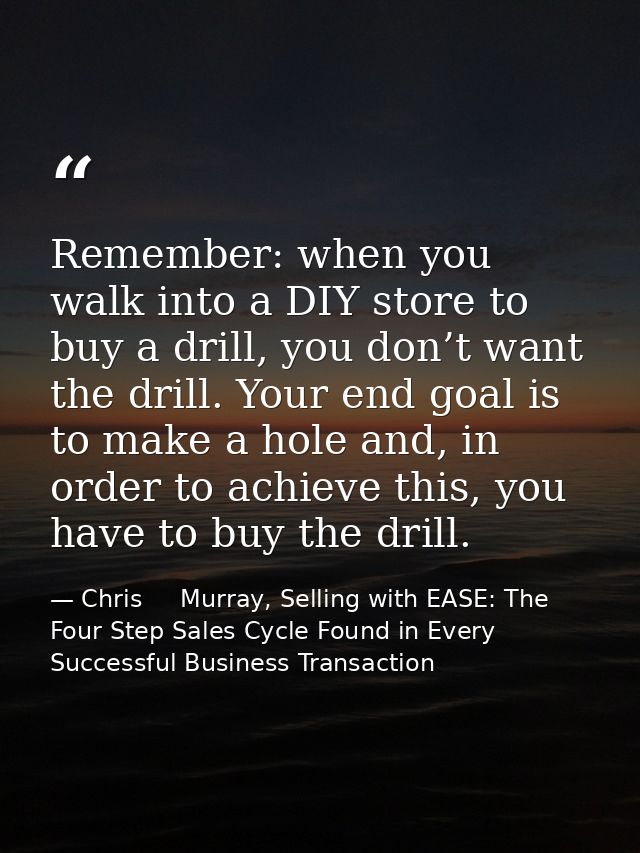 Remember: when you walk into a DIY store to buy a drill, you don’t want the drill. Your end goal is to make a hole and,  — Chris     Murray, Selling with EASE: The Four Step Sales Cycle Found in Every Successful Business Transaction