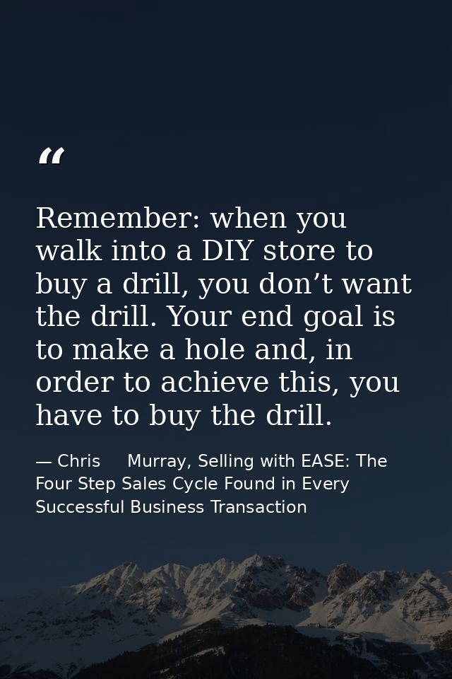 Remember: when you walk into a DIY store to buy a drill, you don’t want the drill. Your end goal is to make a hole and,  — Chris     Murray, Selling with EASE: The Four Step Sales Cycle Found in Every Successful Business Transaction