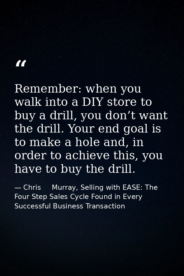 Remember: when you walk into a DIY store to buy a drill, you don’t want the drill. Your end goal is to make a hole and,  — Chris     Murray, Selling with EASE: The Four Step Sales Cycle Found in Every Successful Business Transaction