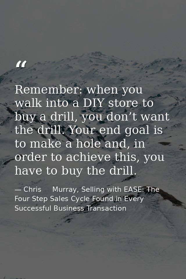 Remember: when you walk into a DIY store to buy a drill, you don’t want the drill. Your end goal is to make a hole and,  — Chris     Murray, Selling with EASE: The Four Step Sales Cycle Found in Every Successful Business Transaction