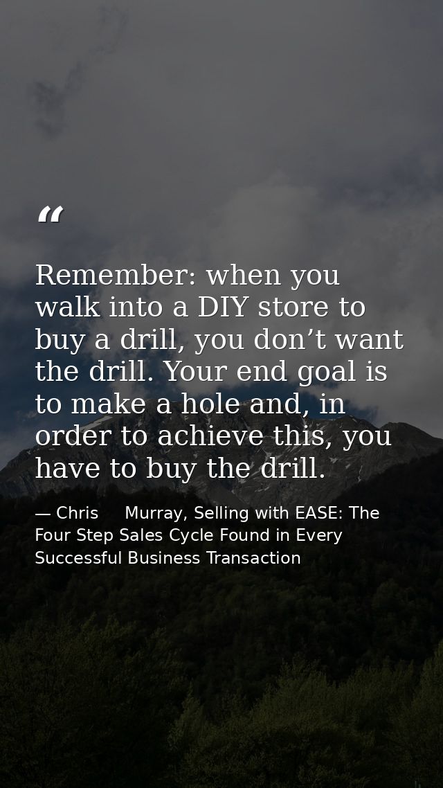 Remember: when you walk into a DIY store to buy a drill, you don’t want the drill. Your end goal is to make a hole and,  — Chris     Murray, Selling with EASE: The Four Step Sales Cycle Found in Every Successful Business Transaction