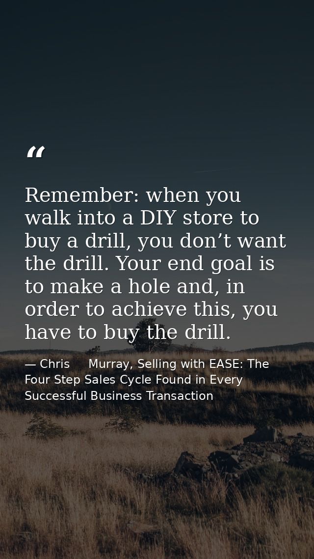Remember: when you walk into a DIY store to buy a drill, you don’t want the drill. Your end goal is to make a hole and,  — Chris     Murray, Selling with EASE: The Four Step Sales Cycle Found in Every Successful Business Transaction