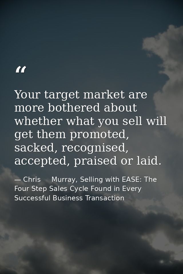 Your target market are more bothered about whether what you sell will get them promoted, sacked, recognised, accepted, p — Chris     Murray, Selling with EASE: The Four Step Sales Cycle Found in Every Successful Business Transaction