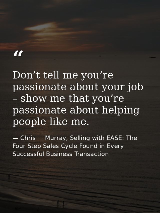 Don’t tell me you’re passionate about your job – show me that you’re passionate about helping people like me. — Chris     Murray, Selling with EASE: The Four Step Sales Cycle Found in Every Successful Business Transaction