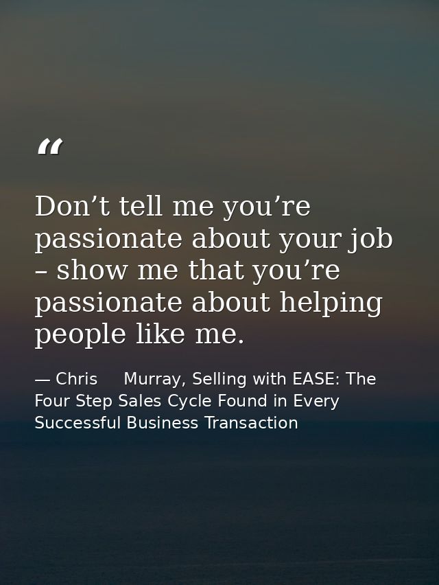 Don’t tell me you’re passionate about your job – show me that you’re passionate about helping people like me. — Chris     Murray, Selling with EASE: The Four Step Sales Cycle Found in Every Successful Business Transaction