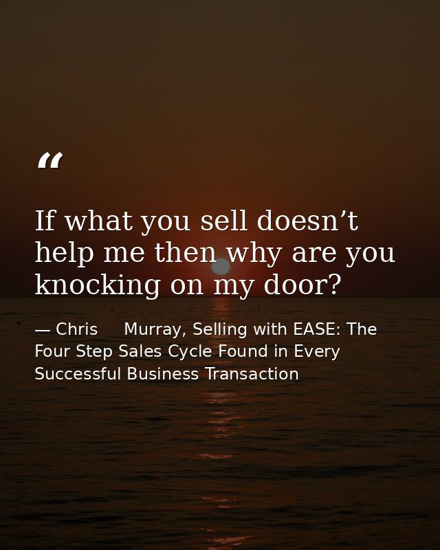 If what you sell doesn’t help me then why are you knocking on my door? — Chris     Murray, Selling with EASE: The Four Step Sales Cycle Found in Every Successful Business Transaction